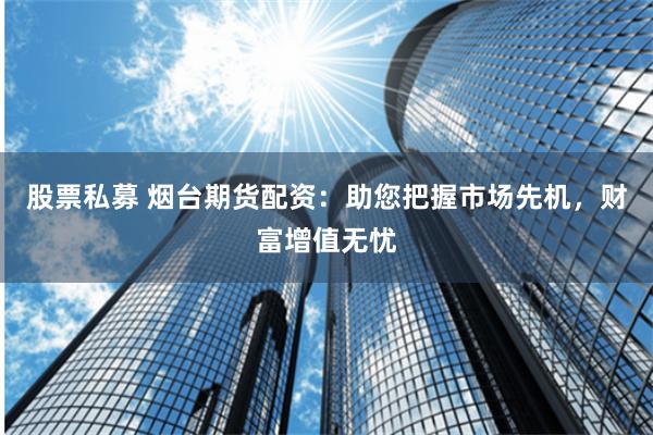 股票私募 烟台期货配资：助您把握市场先机，财富增值无忧