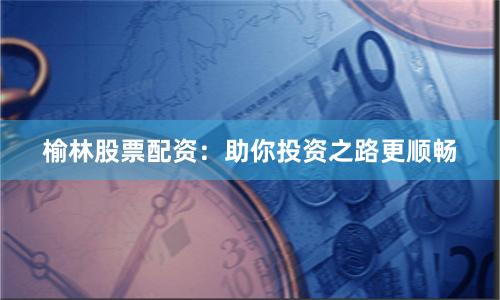 榆林股票配资：助你投资之路更顺畅
