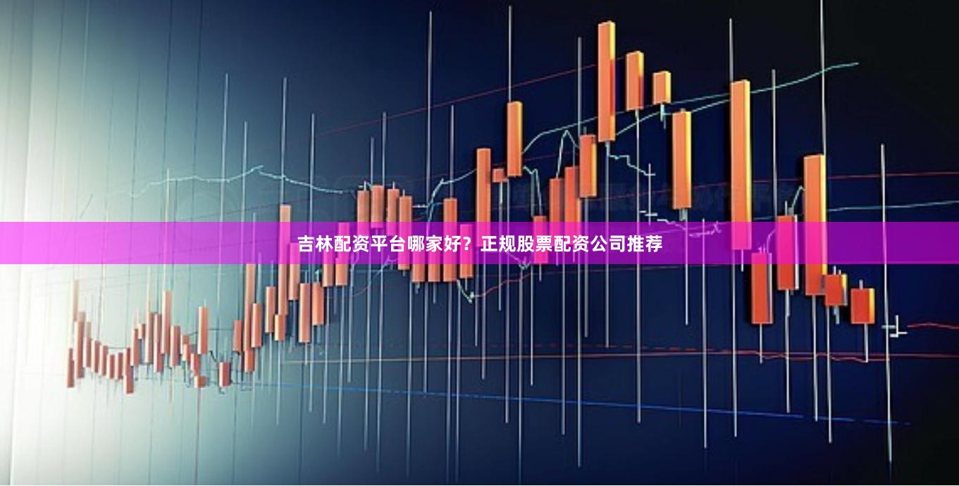 吉林配资平台哪家好？正规股票配资公司推荐